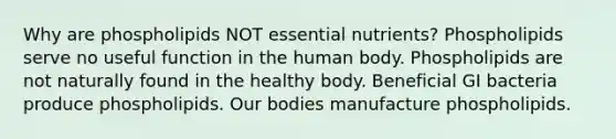 Why are phospholipids NOT essential nutrients? Phospholipids serve no useful function in the human body. Phospholipids are not naturally found in the healthy body. Beneficial GI bacteria produce phospholipids. Our bodies manufacture phospholipids.