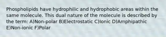 Phospholipids have hydrophilic and hydrophobic areas within the same molecule. This dual nature of the molecule is described by the term: A)Non-polar B)Electrostatic C)Ionic D)Amphipathic E)Non-ionic F)Polar