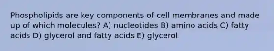 Phospholipids are key components of cell membranes and made up of which molecules? A) nucleotides B) amino acids C) fatty acids D) glycerol and fatty acids E) glycerol