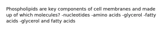 Phospholipids are key components of cell membranes and made up of which molecules? -nucleotides -amino acids -glycerol -fatty acids -glycerol and fatty acids