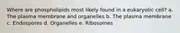 Where are phospholipids most likely found in a eukaryotic cell? a. The plasma membrane and organelles b. The plasma membrane c. Endospores d. Organelles e. Ribosomes