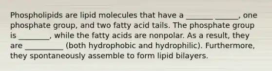 Phospholipids are lipid molecules that have a _______ ______, one phosphate group, and two fatty acid tails. The phosphate group is ________, while the fatty acids are nonpolar. As a result, they are __________ (both hydrophobic and hydrophilic). Furthermore, they spontaneously assemble to form lipid bilayers.