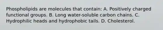 Phospholipids are molecules that contain: A. Positively charged functional groups. B. Long water-soluble carbon chains. C. Hydrophilic heads and hydrophobic tails. D. Cholesterol.