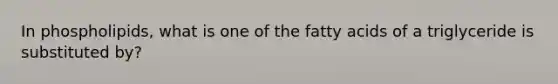 In phospholipids, what is one of the fatty acids of a triglyceride is substituted by?