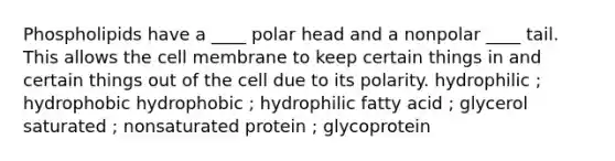 Phospholipids have a ____ polar head and a nonpolar ____ tail. This allows the cell membrane to keep certain things in and certain things out of the cell due to its polarity. hydrophilic ; hydrophobic hydrophobic ; hydrophilic fatty acid ; glycerol saturated ; nonsaturated protein ; glycoprotein