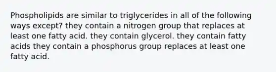 Phospholipids are similar to triglycerides in all of the following ways except? they contain a nitrogen group that replaces at least one fatty acid. they contain glycerol. they contain fatty acids they contain a phosphorus group replaces at least one fatty acid.