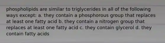 phospholipids are similar to triglycerides in all of the following ways except: a. they contain a phosphorous group that replaces at least one fatty acid b. they contain a nitrogen group that replaces at least one fatty acid c. they contain glycerol d. they contain fatty acids