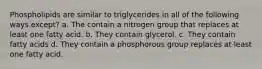 Phospholipids are similar to triglycerides in all of the following ways except? a. The contain a nitrogen group that replaces at least one fatty acid. b. They contain glycerol. c. They contain fatty acids d. They contain a phosphorous group replaces at least one fatty acid.