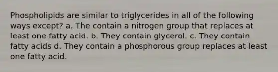 Phospholipids are similar to triglycerides in all of the following ways except? a. The contain a nitrogen group that replaces at least one fatty acid. b. They contain glycerol. c. They contain fatty acids d. They contain a phosphorous group replaces at least one fatty acid.