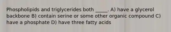 Phospholipids and triglycerides both _____. A) have a glycerol backbone B) contain serine or some other organic compound C) have a phosphate D) have three fatty acids