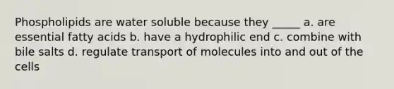 Phospholipids are water soluble because they _____ a. are essential fatty acids b. have a hydrophilic end c. combine with bile salts d. regulate transport of molecules into and out of the cells