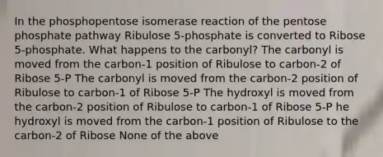 In the phosphopentose isomerase reaction of the pentose phosphate pathway Ribulose 5-phosphate is converted to Ribose 5-phosphate. What happens to the carbonyl? The carbonyl is moved from the carbon-1 position of Ribulose to carbon-2 of Ribose 5-P The carbonyl is moved from the carbon-2 position of Ribulose to carbon-1 of Ribose 5-P The hydroxyl is moved from the carbon-2 position of Ribulose to carbon-1 of Ribose 5-P he hydroxyl is moved from the carbon-1 position of Ribulose to the carbon-2 of Ribose None of the above