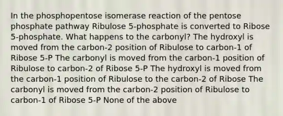 In the phosphopentose isomerase reaction of the pentose phosphate pathway Ribulose 5-phosphate is converted to Ribose 5-phosphate. What happens to the carbonyl? The hydroxyl is moved from the carbon-2 position of Ribulose to carbon-1 of Ribose 5-P The carbonyl is moved from the carbon-1 position of Ribulose to carbon-2 of Ribose 5-P The hydroxyl is moved from the carbon-1 position of Ribulose to the carbon-2 of Ribose The carbonyl is moved from the carbon-2 position of Ribulose to carbon-1 of Ribose 5-P None of the above