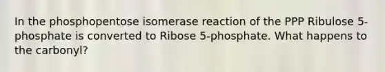 In the phosphopentose isomerase reaction of the PPP Ribulose 5-phosphate is converted to Ribose 5-phosphate. What happens to the carbonyl?