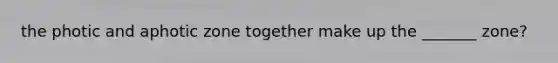 the photic and aphotic zone together make up the _______ zone?