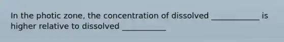 In the photic zone, the concentration of dissolved ____________ is higher relative to dissolved ___________