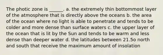 The photic zone is ______. a. the extremely thin bottommost layer of the atmosphere that is directly above the oceans b. the area of the ocean where no light is able to penetrate and tends to be colder and more dense than surface waters c. the upper layer of the ocean that is lit by the Sun and tends to be warm and less dense than deeper water d. the latitudes between 21.5ο north and south that receive the maximum amount of insolation