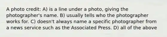 A photo credit: A) is a line under a photo, giving the photographer's name. B) usually tells who the photographer works for. C) doesn't always name a specific photographer from a news service such as the Associated Press. D) all of the above