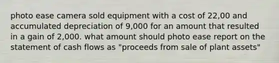 photo ease camera sold equipment with a cost of 22,00 and accumulated depreciation of 9,000 for an amount that resulted in a gain of 2,000. what amount should photo ease report on the statement of cash flows as "proceeds from sale of plant assets"