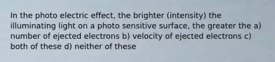 In the photo electric effect, the brighter (intensity) the illuminating light on a photo sensitive surface, the greater the a) number of ejected electrons b) velocity of ejected electrons c) both of these d) neither of these