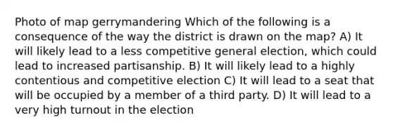 Photo of map gerrymandering Which of the following is a consequence of the way the district is drawn on the map? A) It will likely lead to a less competitive general election, which could lead to increased partisanship. B) It will likely lead to a highly contentious and competitive election C) It will lead to a seat that will be occupied by a member of a third party. D) It will lead to a very high turnout in the election