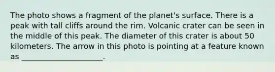 The photo shows a fragment of the planet's surface. There is a peak with tall cliffs around the rim. Volcanic crater can be seen in the middle of this peak. The diameter of this crater is about 50 kilometers. The arrow in this photo is pointing at a feature known as _____________________.