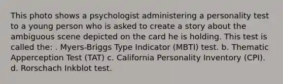 This photo shows a psychologist administering a personality test to a young person who is asked to create a story about the ambiguous scene depicted on the card he is holding. This test is called the: . Myers-Briggs Type Indicator (MBTI) test. b. Thematic Apperception Test (TAT) c. California Personality Inventory (CPI). d. Rorschach Inkblot test.