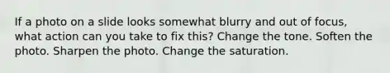 If a photo on a slide looks somewhat blurry and out of focus, what action can you take to fix this? Change the tone. Soften the photo. Sharpen the photo. Change the saturation.