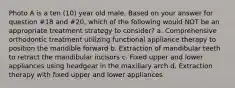 Photo A is a ten (10) year old male. Based on your answer for question #18 and #20, which of the following would NOT be an appropriate treatment strategy to consider? a. Comprehensive orthodontic treatment utilizing functional appliance therapy to position the mandible forward b. Extraction of mandibular teeth to retract the mandibular incisors c. Fixed upper and lower appliances using headgear in the maxillary arch d. Extraction therapy with fixed upper and lower appliances