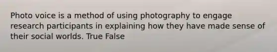 Photo voice is a method of using photography to engage research participants in explaining how they have made sense of their social worlds. True False