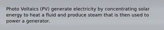 Photo Voltaics (PV) generate electricity by concentrating solar energy to heat a fluid and produce steam that is then used to power a generator.