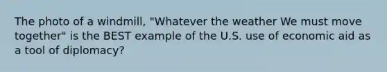 The photo of a windmill, "Whatever the weather We must move together" is the BEST example of the U.S. use of economic aid as a tool of diplomacy?