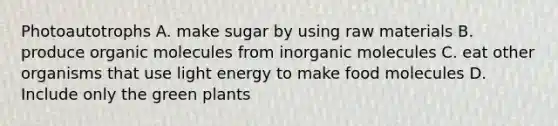 Photoautotrophs A. make sugar by using raw materials B. produce organic molecules from inorganic molecules C. eat other organisms that use light energy to make food molecules D. Include only the green plants