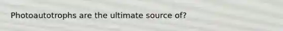 Photoautotrophs are the ultimate source of?