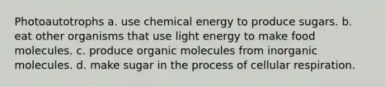 Photoautotrophs a. use chemical energy to produce sugars. b. eat other organisms that use light energy to make food molecules. c. produce <a href='https://www.questionai.com/knowledge/kjUwUacPFG-organic-molecules' class='anchor-knowledge'>organic molecules</a> from inorganic molecules. d. make sugar in the process of <a href='https://www.questionai.com/knowledge/k1IqNYBAJw-cellular-respiration' class='anchor-knowledge'>cellular respiration</a>.