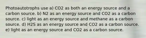 Photoautotrophs use a) CO2 as both an energy source and a carbon source. b) N2 as an energy source and CO2 as a carbon source. c) light as an energy source and methane as a carbon source. d) H2S as an energy source and CO2 as a carbon source. e) light as an energy source and CO2 as a carbon source.