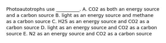 Photoautotrophs use __________. A. CO2 as both an energy source and a carbon source B. light as an energy source and methane as a carbon source C. H2S as an energy source and CO2 as a carbon source D. light as an energy source and CO2 as a carbon source E. N2 as an energy source and CO2 as a carbon source