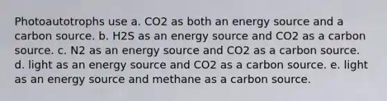 Photoautotrophs use a. CO2 as both an energy source and a carbon source. b. H2S as an energy source and CO2 as a carbon source. c. N2 as an energy source and CO2 as a carbon source. d. light as an energy source and CO2 as a carbon source. e. light as an energy source and methane as a carbon source.