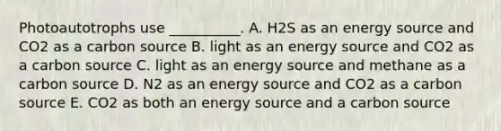 Photoautotrophs use __________. A. H2S as an energy source and CO2 as a carbon source B. light as an energy source and CO2 as a carbon source C. light as an energy source and methane as a carbon source D. N2 as an energy source and CO2 as a carbon source E. CO2 as both an energy source and a carbon source