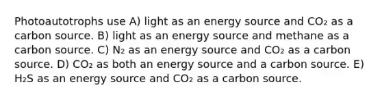 Photoautotrophs use A) light as an energy source and CO₂ as a carbon source. B) light as an energy source and methane as a carbon source. C) N₂ as an energy source and CO₂ as a carbon source. D) CO₂ as both an energy source and a carbon source. E) H₂S as an energy source and CO₂ as a carbon source.