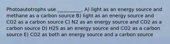 Photoautotrophs use __________. A) light as an energy source and methane as a carbon source B) light as an energy source and CO2 as a carbon source C) N2 as an energy source and CO2 as a carbon source D) H2S as an energy source and CO2 as a carbon source E) CO2 as both an energy source and a carbon source