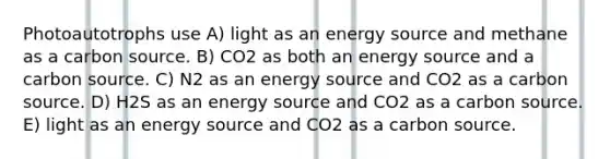 Photoautotrophs use A) light as an energy source and methane as a carbon source. B) CO2 as both an energy source and a carbon source. C) N2 as an energy source and CO2 as a carbon source. D) H2S as an energy source and CO2 as a carbon source. E) light as an energy source and CO2 as a carbon source.