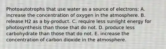 Photoautotrophs that use water as a source of electrons: A. increase the concentration of oxygen in the atmosphere. B. release H2 as a by-product. C. require less sunlight energy for photosynthesis than those that do not. D. produce less carbohydrate than those that do not. E. increase the concentration of carbon dioxide in the atmosphere.