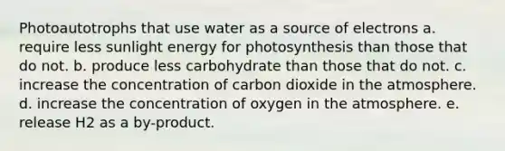 Photoautotrophs that use water as a source of electrons a. require less sunlight energy for photosynthesis than those that do not. b. produce less carbohydrate than those that do not. c. increase the concentration of carbon dioxide in the atmosphere. d. increase the concentration of oxygen in the atmosphere. e. release H2 as a by-product.