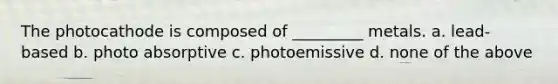 The photocathode is composed of _________ metals. a. lead-based b. photo absorptive c. photoemissive d. none of the above