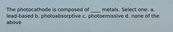 The photocathode is composed of ____ metals. Select one: a. lead-based b. photoabsorptive c. photoemissive d. none of the above