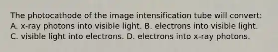 The photocathode of the image intensification tube will convert: A. x-ray photons into visible light. B. electrons into visible light. C. visible light into electrons. D. electrons into x-ray photons.