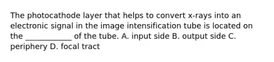 The photocathode layer that helps to convert x-rays into an electronic signal in the image intensification tube is located on the ____________ of the tube. A. input side B. output side C. periphery D. focal tract