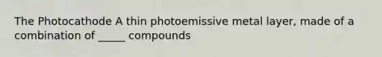 The Photocathode A thin photoemissive metal layer, made of a combination of _____ compounds