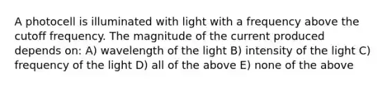 A photocell is illuminated with light with a frequency above the cutoff frequency. The magnitude of the current produced depends on: A) wavelength of the light B) intensity of the light C) frequency of the light D) all of the above E) none of the above